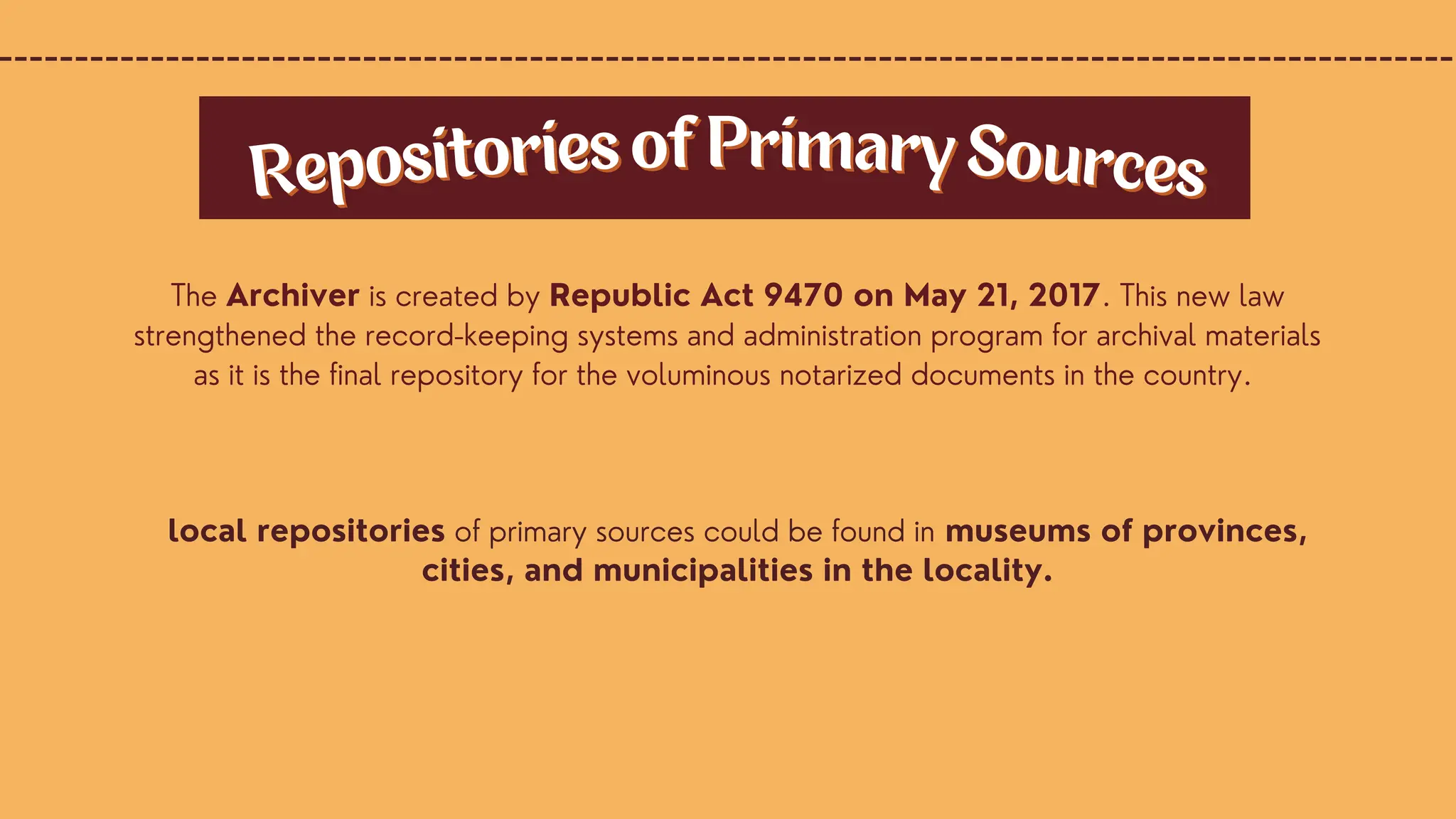 local repositories of primary sources could be found in museums of provinces,
cities, and municipalities in the locality.
Repositories of Primary Sources
Repositories of Primary Sources
The Archiver is created by Republic Act 9470 on May 21, 2017. This new law
strengthened the record-keeping systems and administration program for archival materials
as it is the final repository for the voluminous notarized documents in the country.
 
