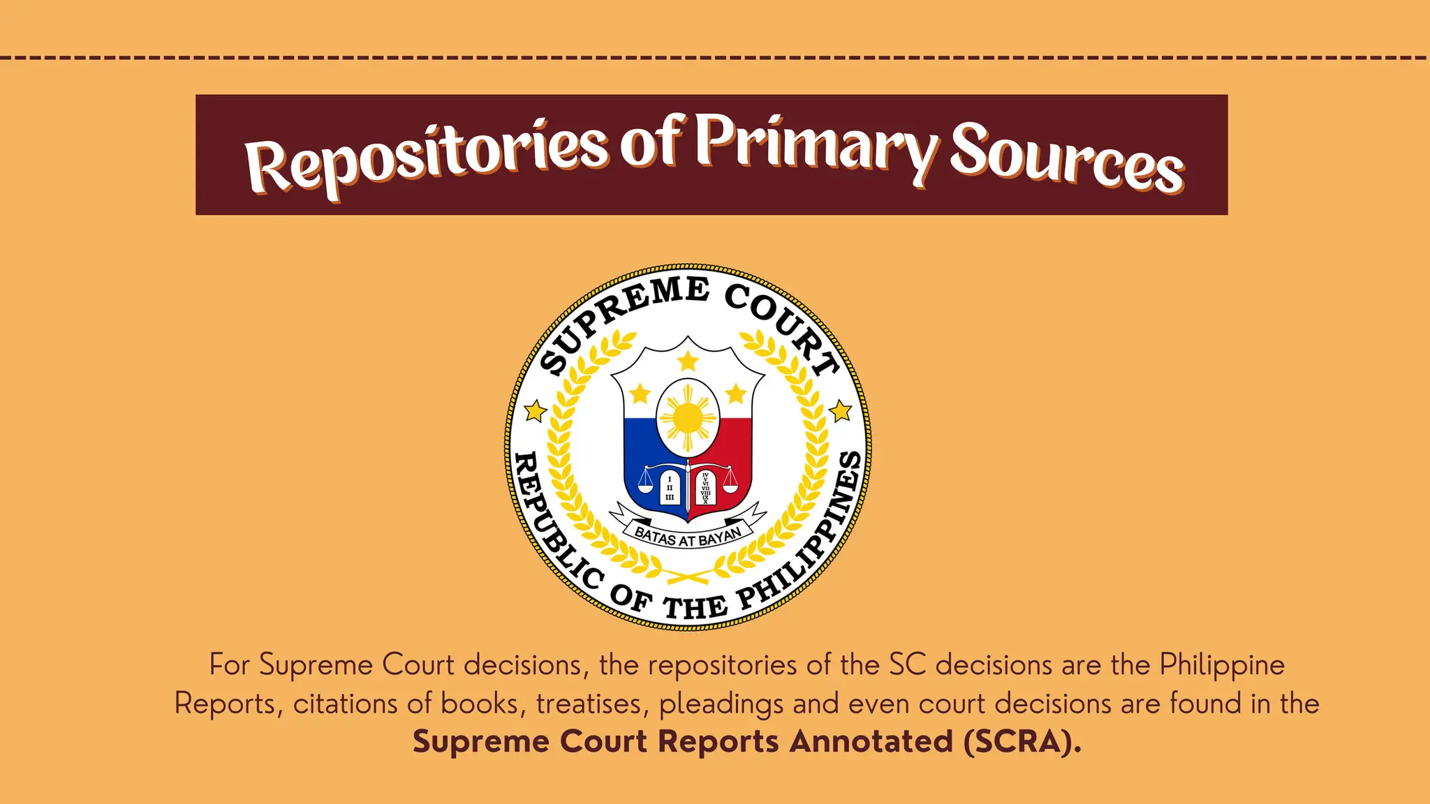 For Supreme Court decisions, the repositories of the SC decisions are the Philippine
Reports, citations of books, treatises, pleadings and even court decisions are found in the
Supreme Court Reports Annotated (SCRA).
Repositories of Primary Sources
Repositories of Primary Sources
 