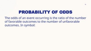 15
PROBABILITY OF ODDS
The odds of an event occurring is the ratio of the number
of favorable outcomes to the number of unfavorable
outcomes. In symbol:
 