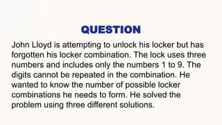 QUESTION
John Lloyd is attempting to unlock his locker but has
forgotten his locker combination. The lock uses three
numbers and includes only the numbers 1 to 9. The
digits cannot be repeated in the combination. He
wanted to know the number of possible locker
combinations he needs to form. He solved the
problem using three different solutions.
 