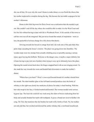 Vital 2

she was all day. Or even why she wasn‟t home to make dinner or even finish the chores that

her mother neglected to complete during the day. She became the inevitable scapegoat for her

mother‟s dilemmas.

          Home in this little big town for Dixie Sweet was a realization that she needed to get

out. She couldn‟t wait till the day where she would be able to make it to the West Coast and

live her life without having to deal with life in Westbrook Point. A life outside of this town to

call her own was all she imagined. She just never found that smack of inspiration—more or

less, the pocketful of serious change for a life choice that drastic.

          Arriving towards her boxed-in cottage from hell, she took note of the pale baby blue

paint chips cascading the house‟s exterior. The place was going down into shambles. The

wooden steps were two stomps from actually whittling away or possibly causing a serious

injury upon leaving this hellhole. Welcome to the danger zone, it maybe a major shithole, but

it beats having to pay rent out of pocket when trying to save up to ultimately leave this place.

Opening the rusted screen back door, the hinges snapped back with an ear-cringing sound. As

she made her way towards her room and headed back downstairs to make her mother‟s

dinner.

          “Where have you been?” Dixie‟s cross-eyed boozed-hound of a mother slurred from

her mouth. The short tumbler glass in her left hand seemed pointless since the bottle of

whiskey in the right was clearly her medicine of choice for today‟s ritual bashing. With her

hair side-swept to her face, it looked matted and knotted. The woman needed some serious

hygiene tips. The least she could do was wash away the odors of booze eradicating from her

body and actually brushed her teeth with toothpaste. It gives a brand new level to Ke$ha‟s hit

song, Tik Tok, that mentions that she brushes her teeth with a bottle of Jack. No, her mother

not only did that, but swished and downed the amber whiskey like a newfound mouthwash.
 