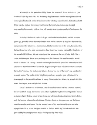 Vital 3

         With a sigh as she opened the fridge doors, she answered, “I was at the dock. I just

wanted to clear my mind for a bit.” Grabbing the pot from the cabinet she began to concoct

some type of makeshift home-style dinner for her whiskey-soaked mother. In this household

Dixie was the mother. She worked part-time at the local hotspot diner and attended

overpopulated community college. And still was she able to put somewhat of a dinner on the

table.

         In reality, she had no choice. Life got a bit harder once her father had left a couple

years ago, probably about the same time the train station ventured its way into the townsfolk

daily routine. Her father was a businessman, like her wanted out of this town, but unlike her,

he later found out to be quite a womanizer. Paul Sweet had became raptured by the glories of

the so-called Wall Street life and picked up a few women on the way. Cindy, Sally, Mary,

Anne, and Georgina. There were probably more, but those are the ones her mother would

retort to her as a kid. Having a mother who straight up and tells you of her own father‟s illicit

affairs was the truth that Dixie lived with. Sugarcoating the truth was a treat when it came to

her mother‟s stories. Her mother and father‟s divorce was one of the town‟s top scandals for

a couple weeks. The media of this little big town always needed a local celebrity of it‟s

townspeople in the tabloid headlines. In a way, Dixie envied her father—he actually left this

town. Then again, he actually left his mother.

         Dixie‟s mother was no different. The divorce had turned her into a woman scorned,

the town‟s black sheep. She was no saint either. Night after night she would go to the bars on

a drunken frenzy finding a man to take home and help raise this dysfunctional family. In the

end, the bars put a ban on her admittance. She then found an alternate route and the liquor

store became her safe haven. The bar patrons knew of her scandalous lifestyle and only

sympathized Dixie. It was always a surprise to find out which day‟s drink of choice was

provided by the unemployment checks rolling in every other week.
 
