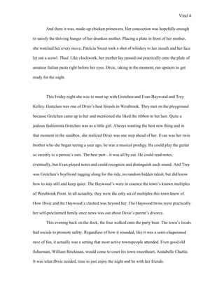 Vital 4

        And there it was, made-up chicken primavera. Her concoction was hopefully enough

to satisfy the thriving hunger of her drunken mother. Placing a plate in front of her mother,

she watched her every move. Patricia Sweet took a shot of whiskey to her mouth and her face

let out a scowl. Thud. Like clockwork, her mother lay passed out practically onto the plate of

amateur Italian pasta right before her eyes. Dixie, taking in the moment, ran upstairs to get

ready for the night.



        This Friday night she was to meet up with Gretchen and Evan Haywood and Trey

Kelley. Gretchen was one of Dixie‟s best friends in Westbrook. They met on the playground

because Gretchen came up to her and mentioned she liked the ribbon in her hair. Quite a

jealous fashionista Gretchen was as a little girl. Always wanting the best new thing and in

that moment in the sandbox, she realized Dixie was one step ahead of her. Evan was her twin

brother who she began seeing a year ago, he was a musical prodigy. He could play the guitar

so sweetly to a person‟s ears. The best part—it was all by ear. He could read notes,

eventually, but Evan played notes and could recognize and distinguish each sound. And Trey

was Gretchen‟s boyfriend tagging along for the ride, no random hidden talent, but did know

how to stay still and keep quiet. The Haywood‟s were in essence the town‟s known multiples

of Westbrook Point. In all actuality, they were the only set of multiples this town knew of.

How Dixie and the Haywood‟s clashed was beyond her. The Haywood twins were practically

her self-proclaimed family once news was out about Dixie‟s parent‟s divorce.

        This evening back on the dock, the four walked onto the party boat. The town‟s locals

had socials to promote safety. Regardless of how it sounded, like it was a semi-chaperoned

rave of fun, it actually was a setting that most active townspeople attended. Even good old

fisherman, William Brickman, would come to court his town sweetheart, Annabelle Charlie.

It was what Dixie needed, time to just enjoy the night and be with her friends.
 