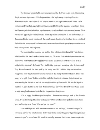 Vital 5

        The dimmed lantern lights were strung around the dock‟s wooden posts illuminating

the picturesque nightscape. Dixie began to dance the night away forgetting about her

problems at home. The flicker of the fireflies added to the night on the water scene. Later,

Gretchen and Trey had departed from the group and left together a couple hours later. Dixie

and Evan stayed the whole night together as they celebrated their one-year anniversary. Dixie

was not the type of girl who relied on a month-by-month countdown of her relationship. As

they danced to the music playing, all the couple cared about was having fun. It was a night of

festivities that no one could resist once they were captivated in the party-boat atmosphere—a

pure ecstasy of this little big town.

        The warmth of the morning sun and the faint whistles of the Fairchild Train Station

substituted for the six o‟clock rooster screams. As Dixie and Evan awoke from under the old

willow tree with the blanket wrapped around them, Dixie looked up to kiss Evan ever so

softly in this morning‟s daybreak. They had left the boat party sometime after Gretchen and

Trey. Headed towards the town park by the swing sets, like children, they ran around the

playground until they both seem to have exerted all the energy from their bodies. Dixie was

happy to be with Evan. Waking up to him made her heartbeat with ease that she could see

herself doing for the rest of her life. As they both stood up from under the tree, he began to

pick bits of grass that lay in her hair. At an instance, a tear rolled down Dixie‟s cheek. Evan

in quite a confused manner looked at her expression with concern.

        “I‟m so happy that I have you in my life. I don‟t even want to go back to that disaster

house. It‟s just reeking of hostility and despair,” Dixie cried as she wiped of the tears from

her eyes looking up at Evan. “Can we just run away?”

        Evan looking at her with confidence embraces her and says, “I can see that you‟re

obviously scared. The situations you deal with at home is one thing; you‟ll get through it. Just

remember, you‟ve never been this loved so much by someone else—even your own parents
 