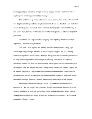 Vital 6

have neglected you, rather than trying to be strong for you. You have me to lean onto if

anything. You owe it to yourself to keep moving.”

        They both looked up at each other and in unison retorted, “The best is yet to come.” It

was the phrase that they used on a daily to one another. It was like they both knew each other

so well that they could finish each other‟s sentences. Folding up the blanket and tossing it

into Evan‟s truck, he walks over to open her door before he gets in. As if he was the perfect

gentleman.

        “You know, you keep doing that, I‟m going to be expecting the whole chauffer

experience,” she sarcastically mentions.

        “Oh, yeah… Well, I guess that‟ll be my pleasure,” he replies back, “Hey, I got

something to for you tonight. Meet me on the dock by the lamppost that looks directly

towards the lighthouse around seven?” Although it may seem that his romantic persona was a

bit tardy considering that their anniversary was yesterday, Evan hardly did anything

customary; whether it is in his life or relationships. Dixie agreed with this; she was all about

the surprises. That was why she had such a strong feeling towards him. Always keeping her

on her toes. Anything to keep her away from unwanted memories of her childhood of the

pillow covering her ears trying to quiet the slurs and vicious squawks of her parents during

one of their midnight fight fests. She then nodded and pondered what he had planned.

        As Evan pulled up to the unkempt cottage, Dixie looked at him and smiled in

contentment. “See you tonight,” she exclaimed. Turning around and headed into the house

she sees her mother on the porch sprawled out on the outdoor chair swing with a glass of

vodka still perched from her mouth. Without any hesitation, she comments, “Way to drink

responsibly, Mommy Dearest.”
 