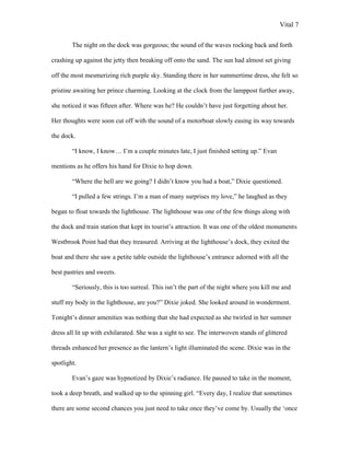 Vital 7

        The night on the dock was gorgeous; the sound of the waves rocking back and forth

crashing up against the jetty then breaking off onto the sand. The sun had almost set giving

off the most mesmerizing rich purple sky. Standing there in her summertime dress, she felt so

pristine awaiting her prince charming. Looking at the clock from the lamppost further away,

she noticed it was fifteen after. Where was he? He couldn‟t have just forgetting about her.

Her thoughts were soon cut off with the sound of a motorboat slowly easing its way towards

the dock.

        “I know, I know… I‟m a couple minutes late, I just finished setting up.” Evan

mentions as he offers his hand for Dixie to hop down.

        “Where the hell are we going? I didn‟t know you had a boat,” Dixie questioned.

        “I pulled a few strings. I‟m a man of many surprises my love,” he laughed as they

began to float towards the lighthouse. The lighthouse was one of the few things along with

the dock and train station that kept its tourist‟s attraction. It was one of the oldest monuments

Westbrook Point had that they treasured. Arriving at the lighthouse‟s dock, they exited the

boat and there she saw a petite table outside the lighthouse‟s entrance adorned with all the

best pastries and sweets.

        “Seriously, this is too surreal. This isn‟t the part of the night where you kill me and

stuff my body in the lighthouse, are you?” Dixie joked. She looked around in wonderment.

Tonight‟s dinner amenities was nothing that she had expected as she twirled in her summer

dress all lit up with exhilarated. She was a sight to see. The interwoven stands of glittered

threads enhanced her presence as the lantern‟s light illuminated the scene. Dixie was in the

spotlight.

        Evan‟s gaze was hypnotized by Dixie‟s radiance. He paused to take in the moment,

took a deep breath, and walked up to the spinning girl. “Every day, I realize that sometimes

there are some second chances you just need to take once they‟ve come by. Usually the „once
 