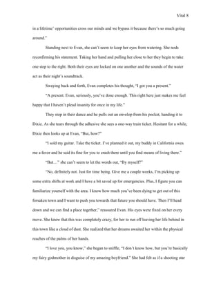 Vital 8

in a lifetime‟ opportunities cross our minds and we bypass it because there‟s so much going

around.”

        Standing next to Evan, she can‟t seem to keep her eyes from watering. She nods

reconfirming his statement. Taking her hand and pulling her close to her they begin to take

one step to the right. Both their eyes are locked on one another and the sounds of the water

act as their night‟s soundtrack.

        Swaying back and forth, Evan completes his thought, “I got you a present.”

        “A present. Evan, seriously, you‟ve done enough. This right here just makes me feel

happy that I haven‟t plead insanity for once in my life.”

        They stop in their dance and he pulls out an envelop from his pocket, handing it to

Dixie. As she tears through the adhesive she sees a one-way train ticket. Hesitant for a while,

Dixie then looks up at Evan, “But, how?”

        “I sold my guitar. Take the ticket. I‟ve planned it out, my buddy in California owes

me a favor and he said its fine for you to crash there until you find means of living there.”

        “But…” she can‟t seem to let the words out, “By myself?”

        “No, definitely not. Just for time being. Give me a couple weeks, I‟m picking up

some extra shifts at work and I have a bit saved up for emergencies. Plus, I figure you can

familiarize yourself with the area. I know how much you‟ve been dying to get out of this

forsaken town and I want to push you towards that future you should have. Then I‟ll head

down and we can find a place together,” reassured Evan. His eyes were fixed on her every

move. She knew that this was completely crazy, for her to run off leaving her life behind in

this town like a cloud of dust. She realized that her dreams awaited her within the physical

reaches of the palms of her hands.

        “I love you, you know,” she began to sniffle, “I don‟t know how, but you‟re basically

my fairy godmother in disguise of my amazing boyfriend.” She had felt as if a shooting star
 