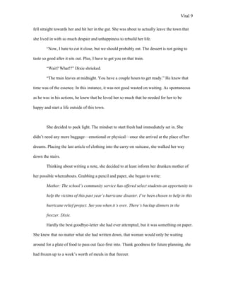 Vital 9

fell straight towards her and hit her in the gut. She was about to actually leave the town that

she lived in with so much despair and unhappiness to rebuild her life.

        “Now, I hate to cut it close, but we should probably eat. The dessert is not going to

taste so good after it sits out. Plus, I have to get you on that train.

        “Wait? What!?” Dixie shrieked.

        “The train leaves at midnight. You have a couple hours to get ready.” He knew that

time was of the essence. In this instance, it was not good wasted on waiting. As spontaneous

as he was in his actions, he knew that he loved her so much that he needed for her to be

happy and start a life outside of this town.



        She decided to pack light. The mindset to start fresh had immediately set in. She

didn‟t need any more baggage—emotional or physical—once she arrived at the place of her

dreams. Placing the last article of clothing into the carry-on suitcase, she walked her way

down the stairs.

        Thinking about writing a note, she decided to at least inform her drunken mother of

her possible whereabouts. Grabbing a pencil and paper, she began to write:

        Mother: The school’s community service has offered select students an opportunity to

        help the victims of this past year’s hurricane disaster. I’ve been chosen to help in this

        hurricane relief project. See you when it’s over. There’s backup dinners in the

        freezer. Dixie.

        Hardly the best goodbye-letter she had ever attempted, but it was something on paper.

She knew that no matter what she had written down, that woman would only be waiting

around for a plate of food to pass out face-first into. Thank goodness for future planning, she

had frozen up to a week‟s worth of meals in that freezer.
 