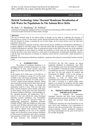 M. Sene et al Int. Journal of Engineering Research and Application
ISSN : 2248-9622, Vol. 3, Issue 5, Sep-Oct 2013, pp.1091-1102

RESEARCH ARTICLE

www.ijera.com

OPEN ACCESS

Hybrid Technology Solar Thermal Membrane Desalination of
Salt Water for Populations In The Saloum River Delta
M. Sene a, Y. Mandiang a, D. Azilinon a
Laboratoire d’Energétique Appliquée (LEA), Ecole Supérieure Polytechnique (ESP) de Dakar, BP 5085
Université Cheikh Anta Diop (UCAD) de Dakar, Senegal

Abstracts
The use of brackish water in the Saloum Delta in Senegal can be made by combining the processes of
desalination as a source of solar energy, usually thermal and photovoltaic processes for membrane distillation.
But the demand for energy is growing; the use of solar energy can be a good solution, given the high solar
potential in these areas.
Different experiences around the world have shown that the process AGMD (Air Gap Membrane Distillation) is
properly adapted to renewable energy. Our work has shown that the production of fresh water by a hybrid
method of desalination is possible. Then we analyzed the results on the effect of the pore size of the membrane
on the mechanisms of mass transfer to estimate the production of fresh water per day generated. We also
showed the effect of hot water heated by a solar panel on the phenomena of polarization membrane solution.
And the final result allowed us to estimate in a dynamic system and for a small model, a daily production of
about 4 L / h.
Keyword: Solar-Desalination-Membrane distillation - production flow-dynamic system-hybrid method–brackish
water

I.

INTRODUCTION

The method for membrane distillation is an
emerging technique for hybrid desalination, for using
the difference in water vapour pressure across the
membrane and whose operating range is from 40 °C to
90 °C.
In the Saloum River Delta (area of 234 000 ha, of
which 40 % of mangrove swamp), 30 % of free water
available is salty and strong concentration. Salinity is
increasing because the Saloum river delta estuary is
"reverse", despite having numerous channels. Taking
into account the growing need for fresh water and salt
water availability in these islands, we thought that
desalination could be a must. With very large solar
field, a hybrid membrane system distiller could agree
for these regions, all the more since their design does
not present technical difficulties. And advantages are:
low operating pressures and temperatures, 100 %
removal of ions and colloids [1], strong discharges
impurities resistant membranes, low consumption
energy, ability to reuse the recovered energy, etc.
preprocessing unnecessary. Membrane processes
(AGMD, DCMD, VMD and ADMS) are often under
or poorly used. [2] Many advanced earlier works have
been carried out [3] and their experimental results
were found to enhance these processes. Membrane
techniques, depending on the size of the available
energy, such as thermal or reverse osmosis, distillation
or flash successive expansions arrive daily to produce
large quantities of fresh water. The global production,
for these processes, was estimated to about

www.ijera.com

25106m3/d [4]. The Gulf countries are almost
completely dependent on desalination, since 2002,
93 % of drinking water came from desalination plants
[4]. The problem of reducing the energy consumption
of desalination processes is becoming obvious more
and more. For this end, projects for research and
development [1, 2,3,4,5 ...] were on the increase in
order to improve the performance of existing
techniques, in order to reduce their energy
consumption and to propose new technologies.
This work is focusing on a hybrid system whose
purpose is to estimate, by simulation, the daily output
of a model with solar collector and heat exchanger in a
typical sunny day.

II.

PRESENTATION OF METHODS
FOR DESALINATION

Figure 1 illustrates the desalination
techniques classified into three broad categories:
membrane processes, processes acting on the chemical
bonds and processes being performed by phase
change.
A method for separating salt water desalination in two
parts: fresh water containing a low concentration of
dissolved salts and concentrate brine. This process is
energy-consuming. Various desalination techniques
have been implemented over the years on the basis of
the available energy [5].

1091 | P a g e

 