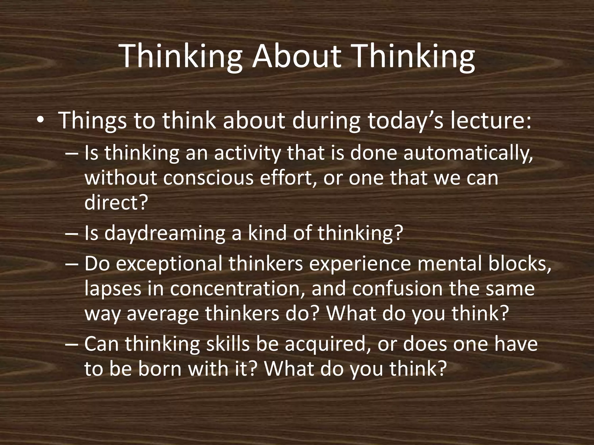 Thinking About ThinkingThings to think about during today’s lecture:Is thinking an activity that is done automatically, without conscious effort, or one that we can direct?Is daydreaming a kind of thinking? Do exceptional thinkers experience mental blocks, lapses in concentration, and confusion the same way average thinkers do? What do you think?Can thinking skills be acquired, or does one have to be born with it? What do you think?