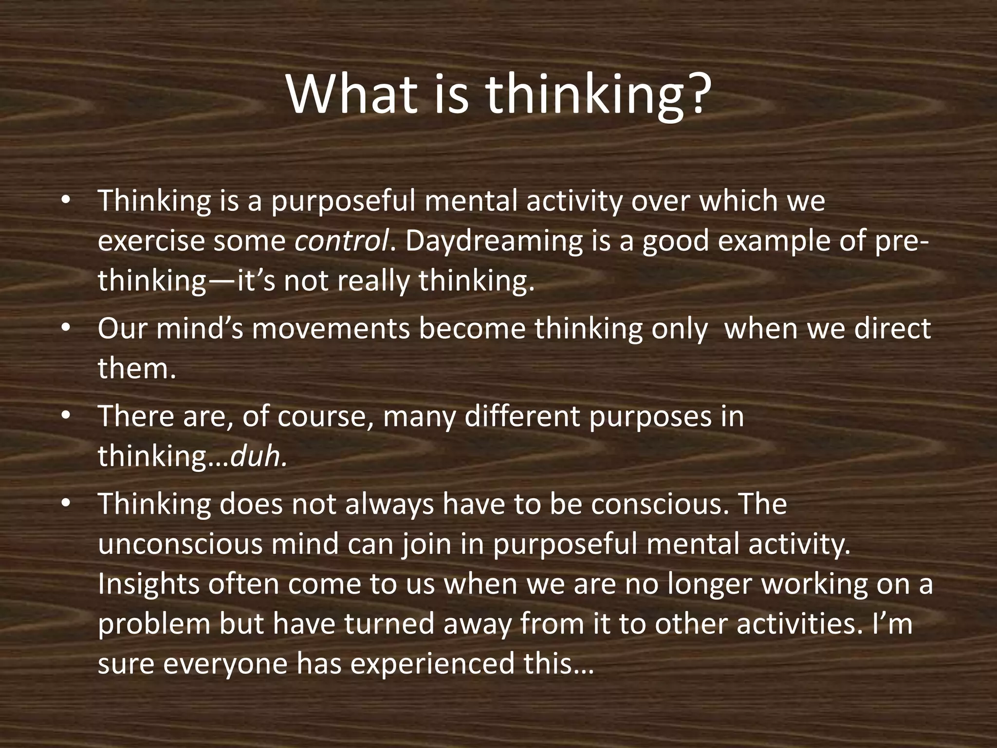 What is thinking?Thinking is a purposeful mental activity over which we exercise some control. Daydreaming is a good example of pre-thinking—it’s not really thinking. Our mind’s movements become thinking only  when we direct them. There are, of course, many different purposes in thinking…duh. Thinking does not always have to be conscious. The unconscious mind can join in purposeful mental activity. Insights often come to us when we are no longer working on a problem but have turned away from it to other activities. I’m sure everyone has experienced this… 