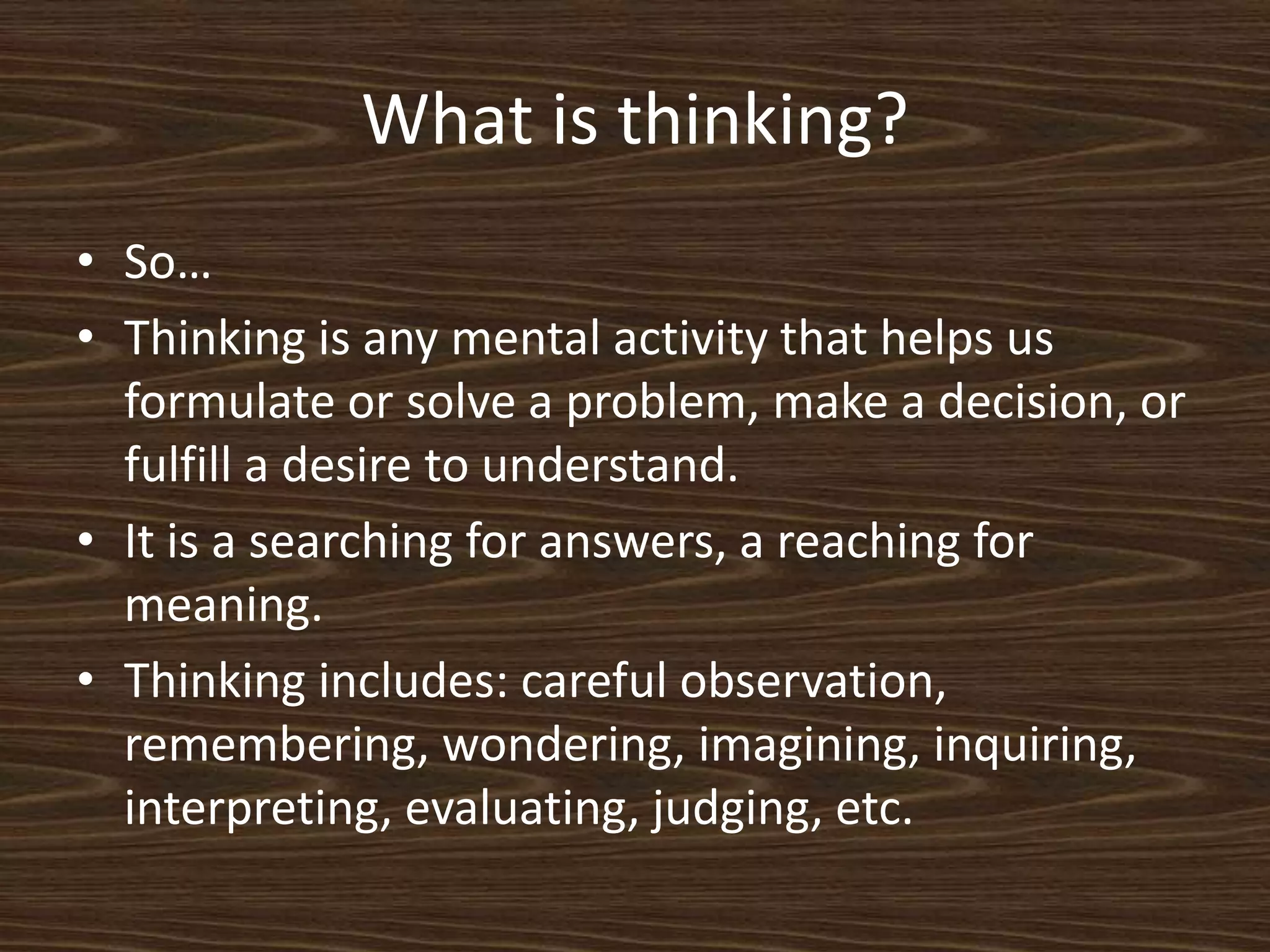 What is thinking?So…Thinking is any mental activity that helps us formulate or solve a problem, make a decision, or fulfill a desire to understand. It is a searching for answers, a reaching for meaning. Thinking includes: careful observation, remembering, wondering, imagining, inquiring, interpreting, evaluating, judging, etc. 
