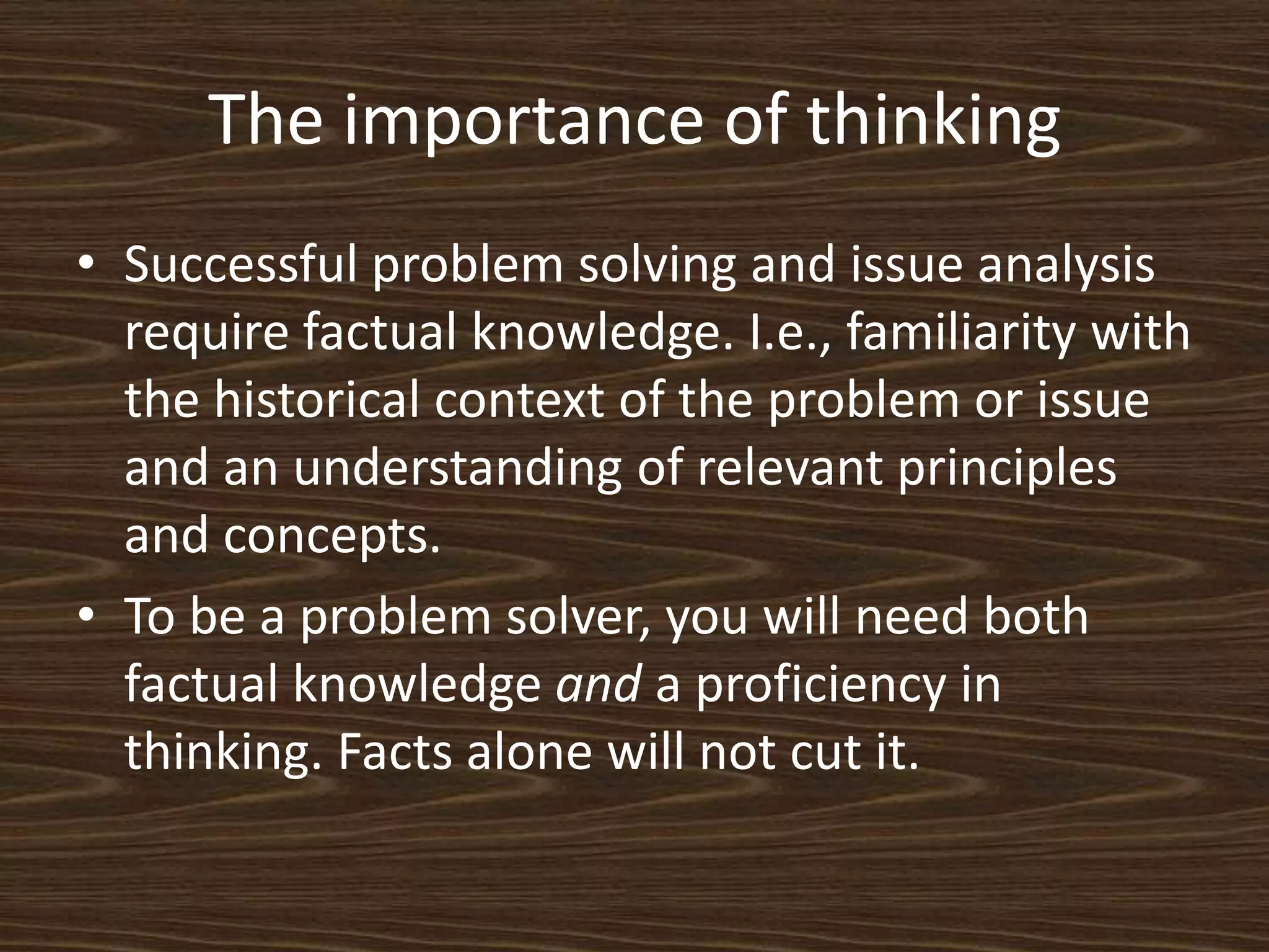 The importance of thinkingSuccessful problem solving and issue analysis require factual knowledge. I.e., familiarity with the historical context of the problem or issue and an understanding of relevant principles and concepts. To be a problem solver, you will need both factual knowledge and a proficiency in thinking. Facts alone will not cut it. 