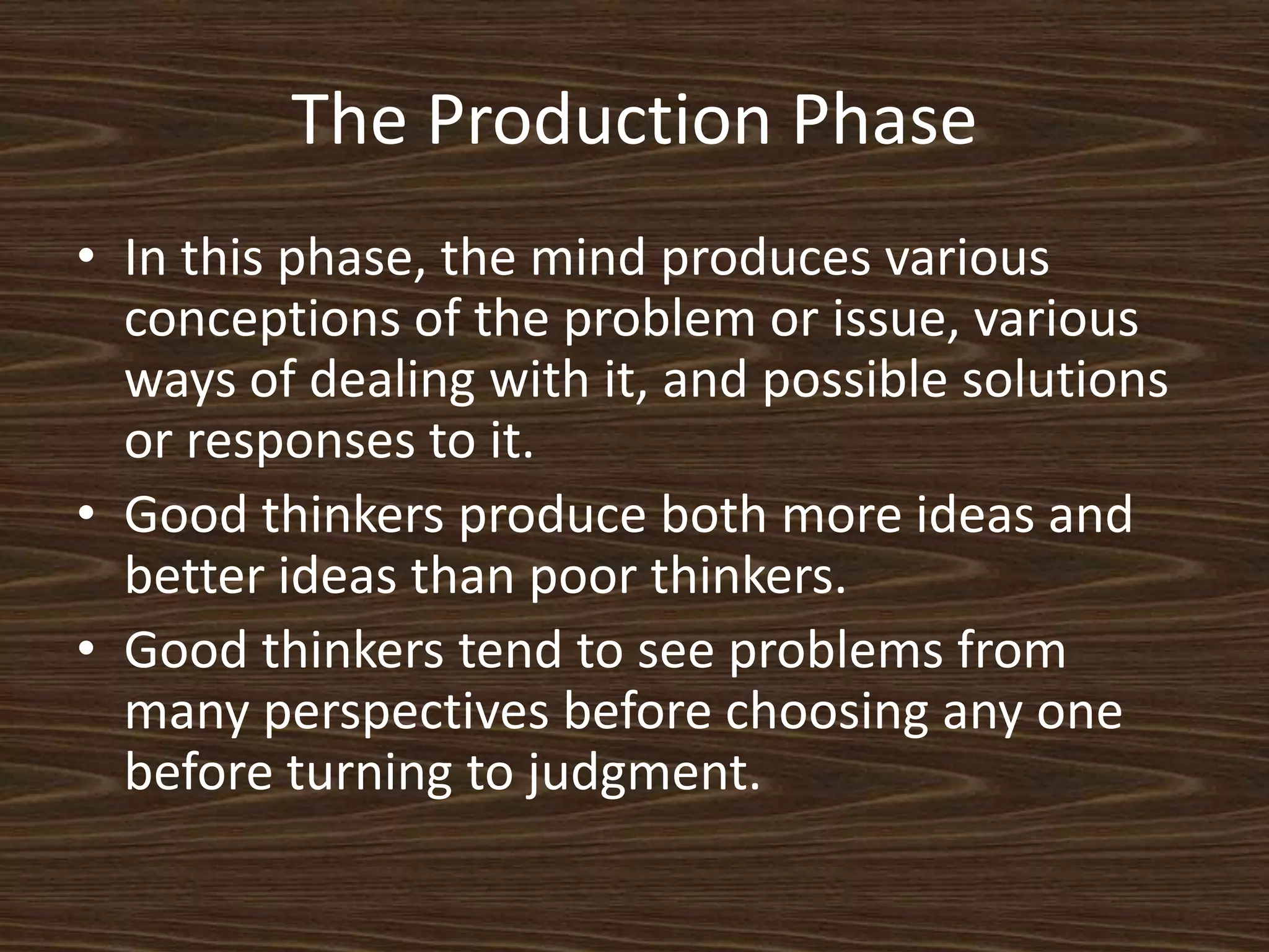 The Production PhaseIn this phase, the mind produces various conceptions of the problem or issue, various ways of dealing with it, and possible solutions or responses to it. Good thinkers produce both more ideas and better ideas than poor thinkers. Good thinkers tend to see problems from many perspectives before choosing any one before turning to judgment. 