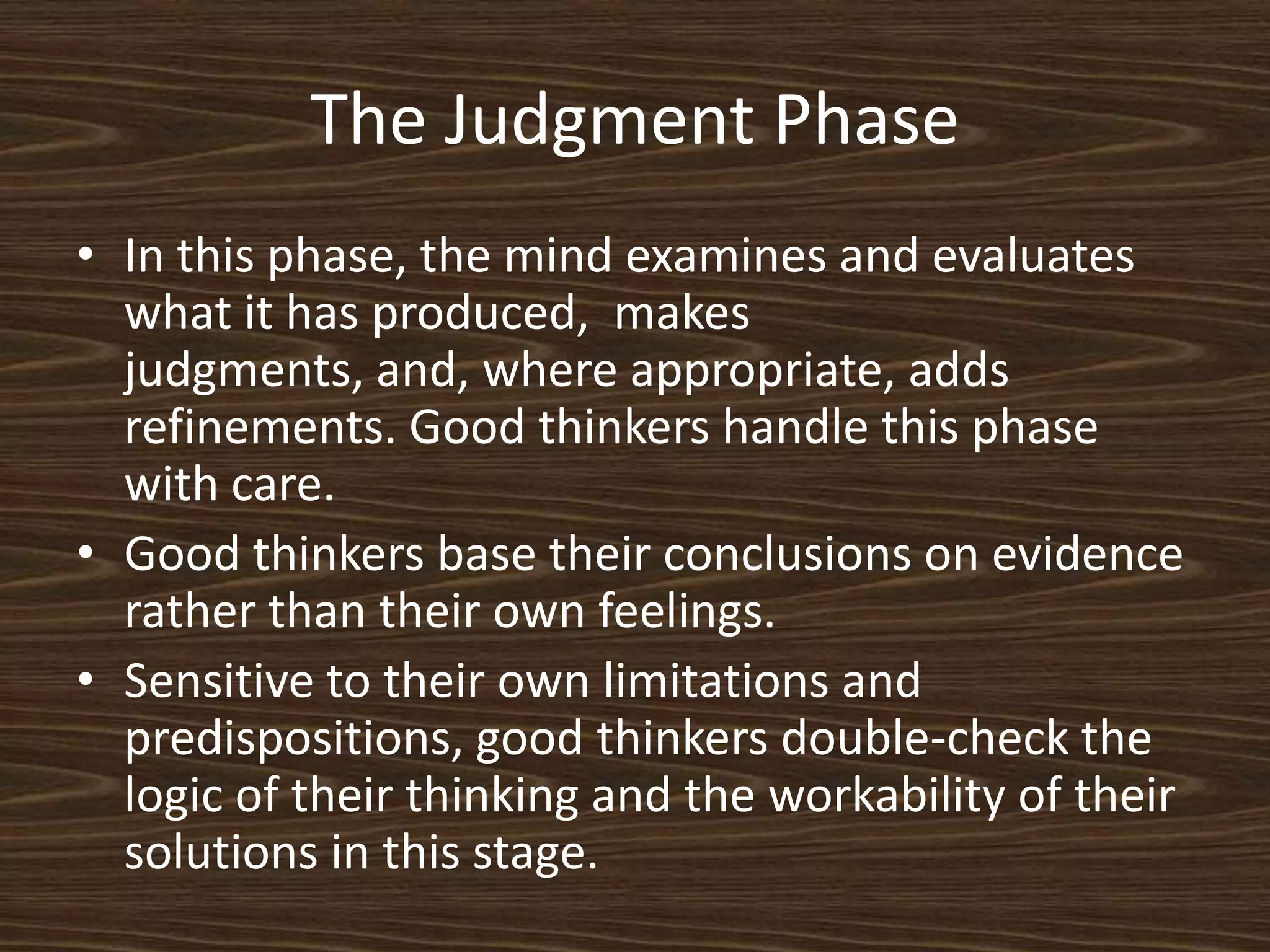 The Judgment PhaseIn this phase, the mind examines and evaluates what it has produced,  makes judgments, and, where appropriate, adds refinements. Good thinkers handle this phase with care. Good thinkers base their conclusions on evidence rather than their own feelings. Sensitive to their own limitations and predispositions, good thinkers double-check the logic of their thinking and the workability of their solutions in this stage. 