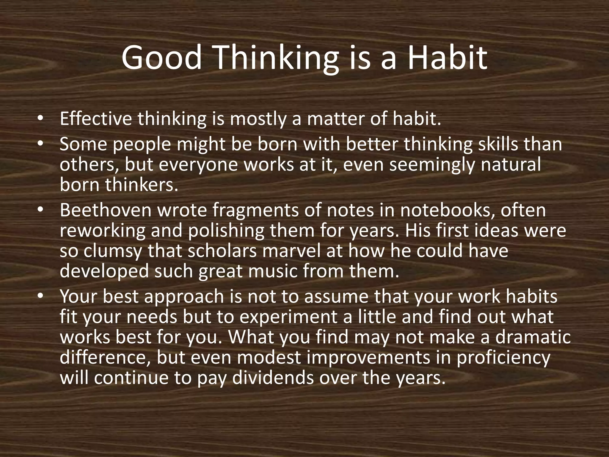 Good Thinking is a HabitEffective thinking is mostly a matter of habit.Some people might be born with better thinking skills than others, but everyone works at it, even seemingly natural born thinkers.  Beethoven wrote fragments of notes in notebooks, often reworking and polishing them for years. His first ideas were so clumsy that scholars marvel at how he could have developed such great music from them. Your best approach is not to assume that your work habits fit your needs but to experiment a little and find out what works best for you. What you find may not make a dramatic difference, but even modest improvements in proficiency will continue to pay dividends over the years. 