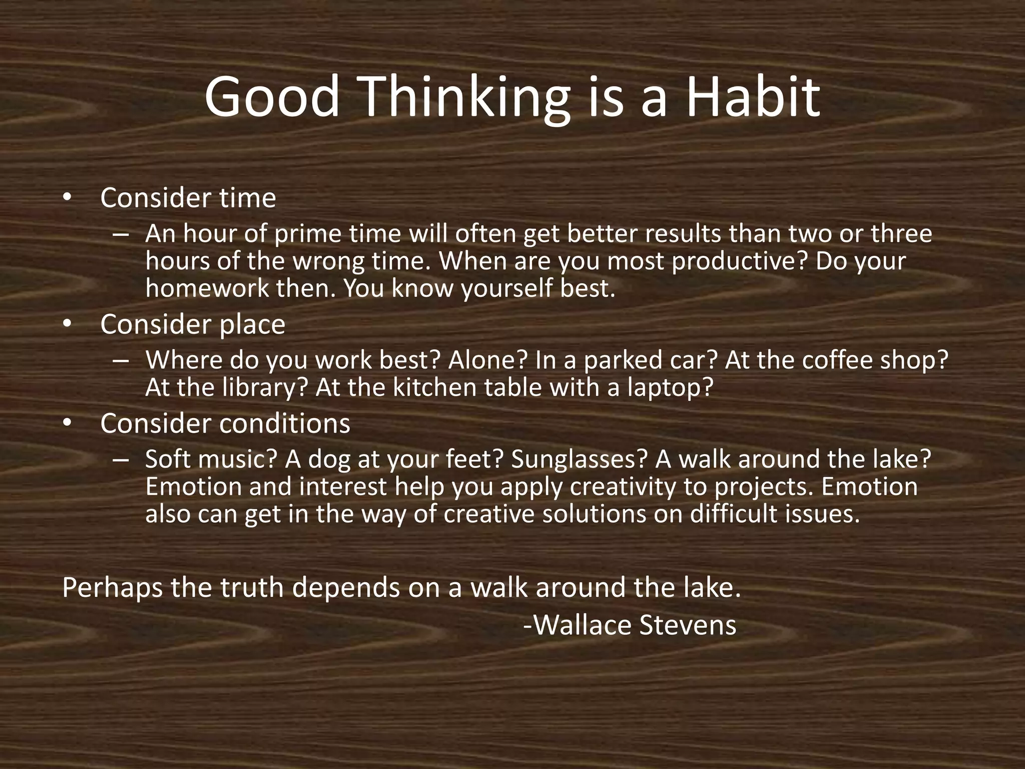 Good Thinking is a HabitConsider timeAn hour of prime time will often get better results than two or three hours of the wrong time. When are you most productive? Do your homework then. You know yourself best.Consider placeWhere do you work best? Alone? In a parked car? At the coffee shop? At the library? At the kitchen table with a laptop? Consider conditionsSoft music? A dog at your feet? Sunglasses? A walk around the lake? Emotion and interest help you apply creativity to projects. Emotion also can get in the way of creative solutions on difficult issues. Perhaps the truth depends on a walk around the lake.									-Wallace Stevens