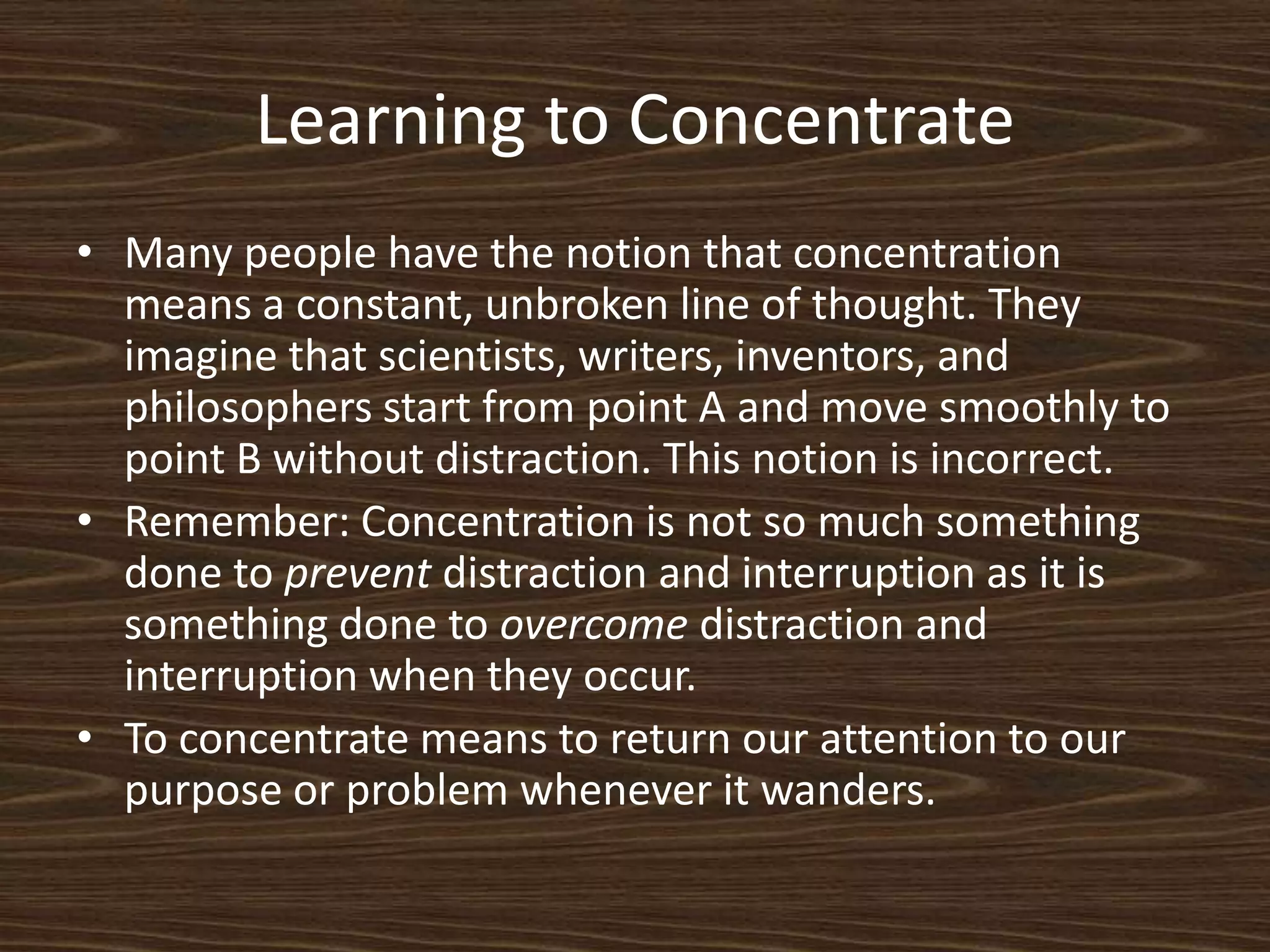 Learning to ConcentrateMany people have the notion that concentration means a constant, unbroken line of thought. They imagine that scientists, writers, inventors, and philosophers start from point A and move smoothly to point B without distraction. This notion is incorrect. Remember: Concentration is not so much something done to prevent distraction and interruption as it is something done to overcome distraction and interruption when they occur. To concentrate means to return our attention to our purpose or problem whenever it wanders. 