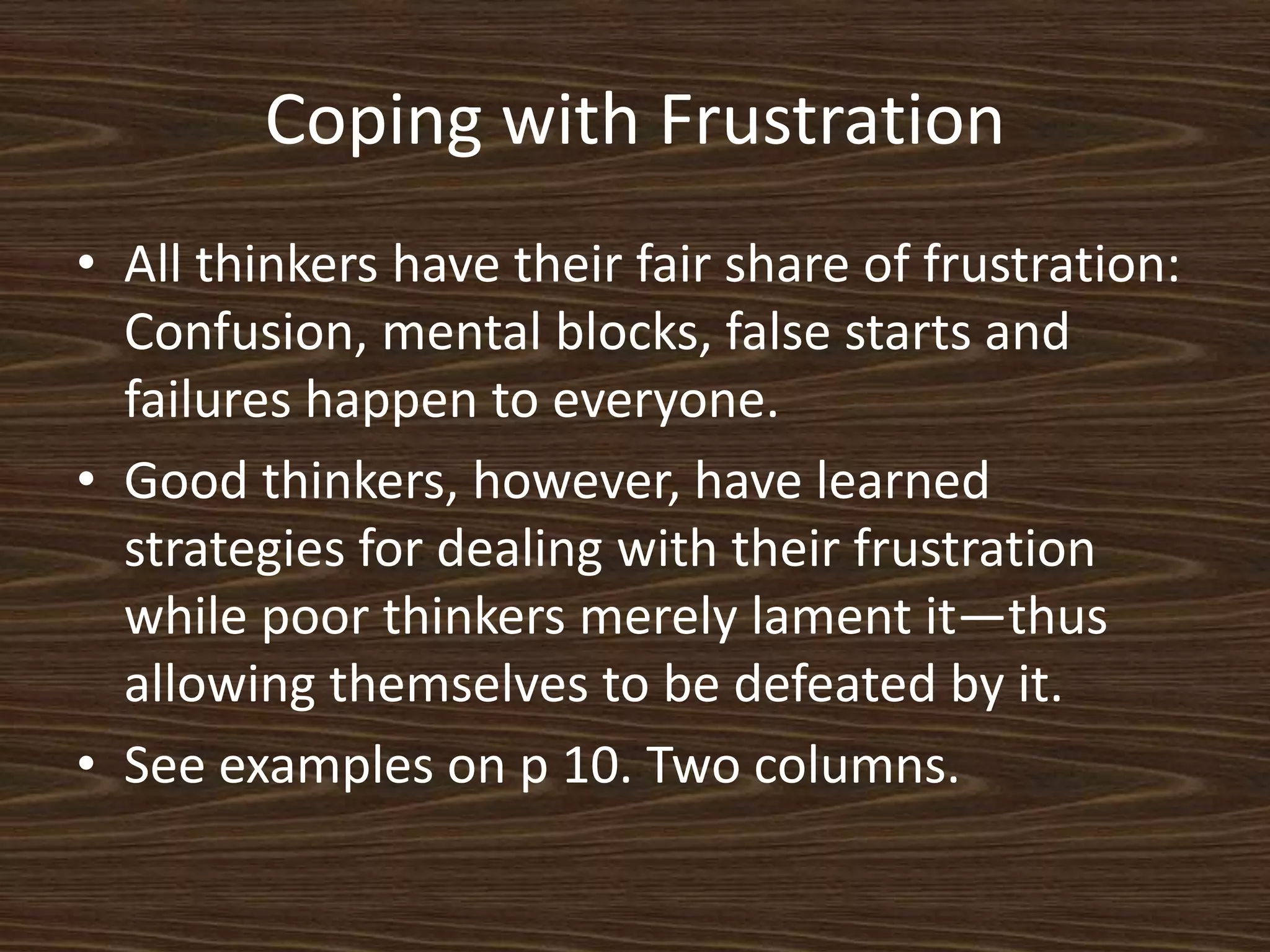 Coping with FrustrationAll thinkers have their fair share of frustration: Confusion, mental blocks, false starts and failures happen to everyone. Good thinkers, however, have learned strategies for dealing with their frustration while poor thinkers merely lament it—thus allowing themselves to be defeated by it. See examples on p 10. Two columns. 