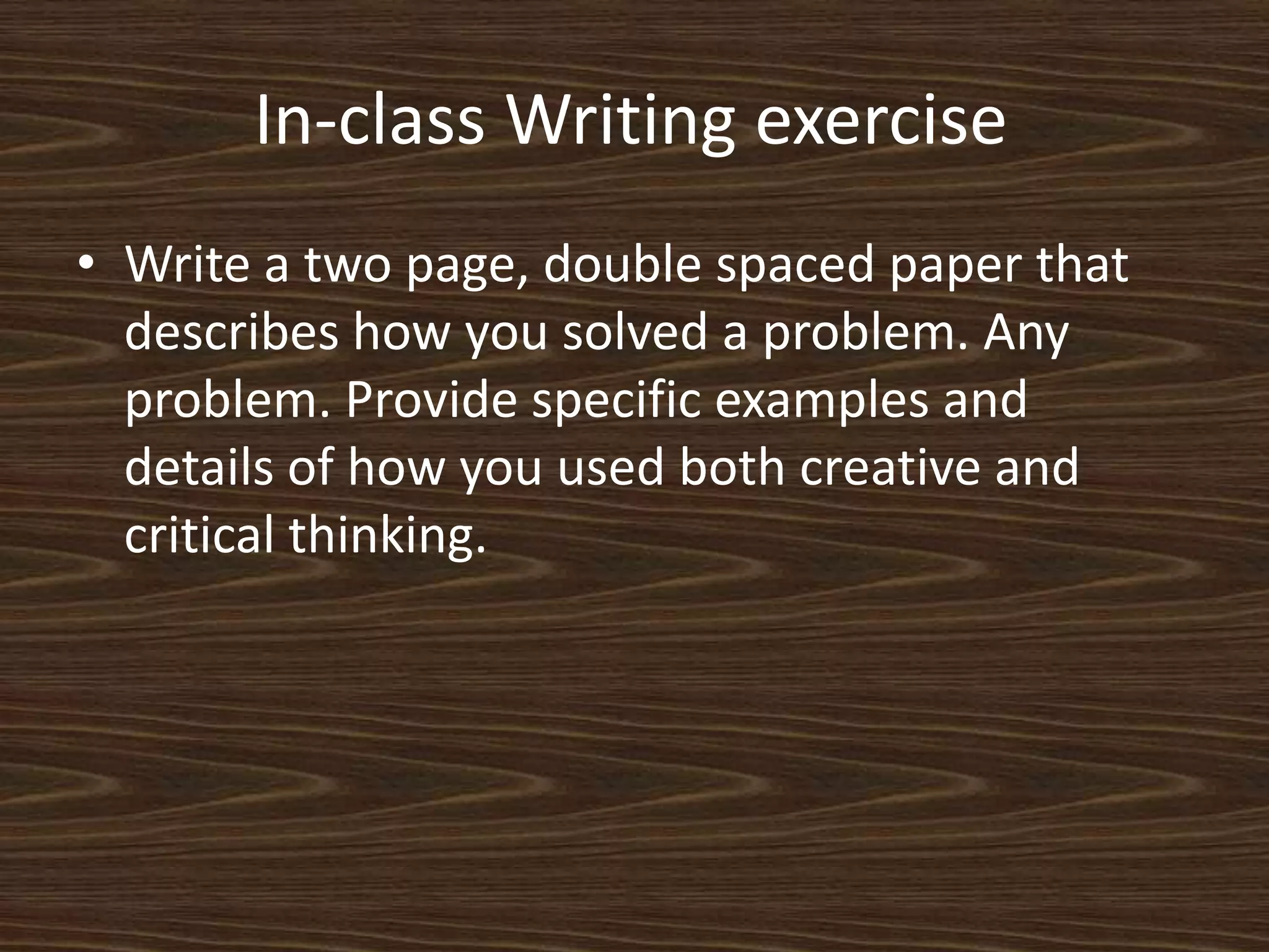 In-class Writing exercise	Write a two page, double spaced paper that describes how you solved a problem. Any problem. Provide specific examples and details of how you used both creative and critical thinking. 