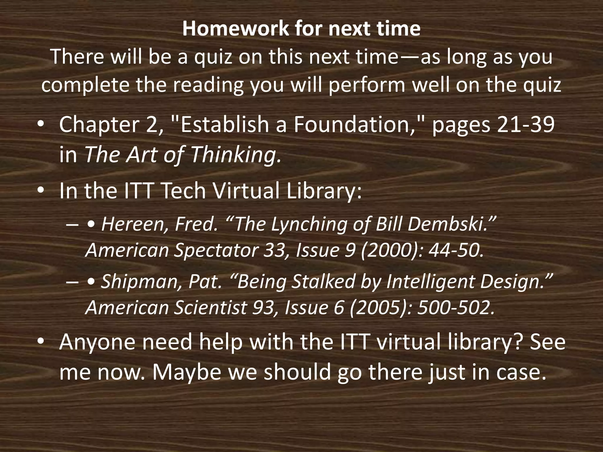 Homework for next timeThere will be a quiz on this next time—as long as you complete the reading you will perform well on the quizChapter 2, "Establish a Foundation," pages 21-39 in The Art of Thinking.  In the ITT Tech Virtual Library:  • Hereen, Fred. “The Lynching of Bill Dembski.” American Spectator 33, Issue 9 (2000): 44-50. • Shipman, Pat. “Being Stalked by Intelligent Design.” American Scientist 93, Issue 6 (2005): 500-502.Anyone need help with the ITT virtual library? See me now. Maybe we should go there just in case. 