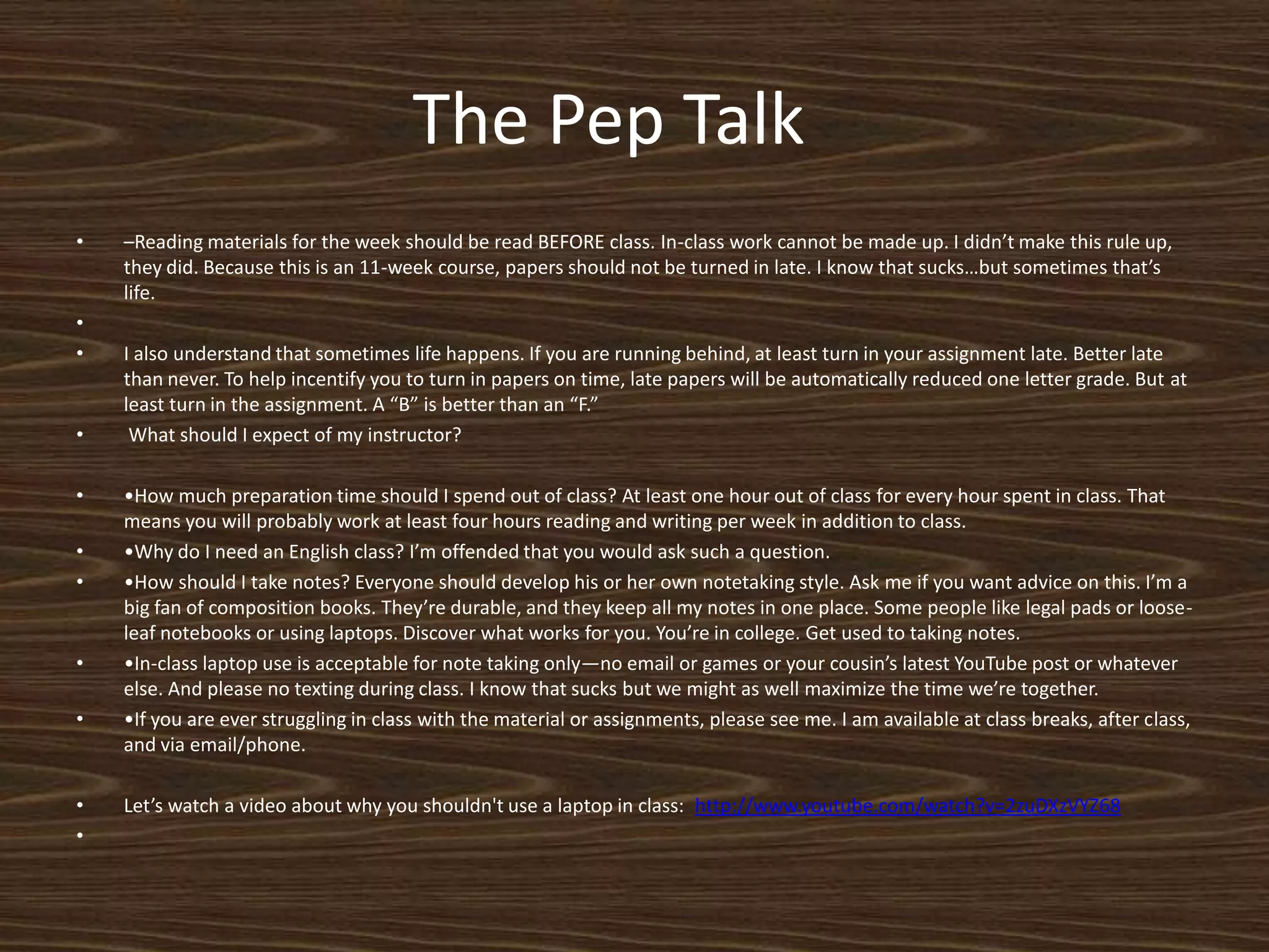 The Pep Talk	–Reading materials for the week should be read BEFORE class. In-class work cannot be made up. I didn’t make this rule up, they did. Because this is an 11-week course, papers should not be turned in late. I know that sucks…but sometimes that’s life.  I also understand that sometimes life happens. If you are running behind, at least turn in your assignment late. Better late than never. To help incentify you to turn in papers on time, late papers will be automatically reduced one letter grade. But at least turn in the assignment. A “B” is better than an “F.” What should I expect of my instructor?•How much preparation time should I spend out of class? At least one hour out of class for every hour spent in class. That means you will probably work at least four hours reading and writing per week in addition to class.  •Why do I need an English class? I’m offended that you would ask such a question. •How should I take notes? Everyone should develop his or her own notetaking style. Ask me if you want advice on this. I’m a big fan of composition books. They’re durable, and they keep all my notes in one place. Some people like legal pads or loose-leaf notebooks or using laptops. Discover what works for you. You’re in college. Get used to taking notes. •In-class laptop use is acceptable for note taking only—no email or games or your cousin’s latest YouTube post or whatever else. And please no texting during class. I know that sucks but we might as well maximize the time we’re together.  •If you are ever struggling in class with the material or assignments, please see me. I am available at class breaks, after class, and via email/phone.Let’s watch a video about why you shouldn't use a laptop in class:  http://www.youtube.com/watch?v=2zuDXzVYZ68