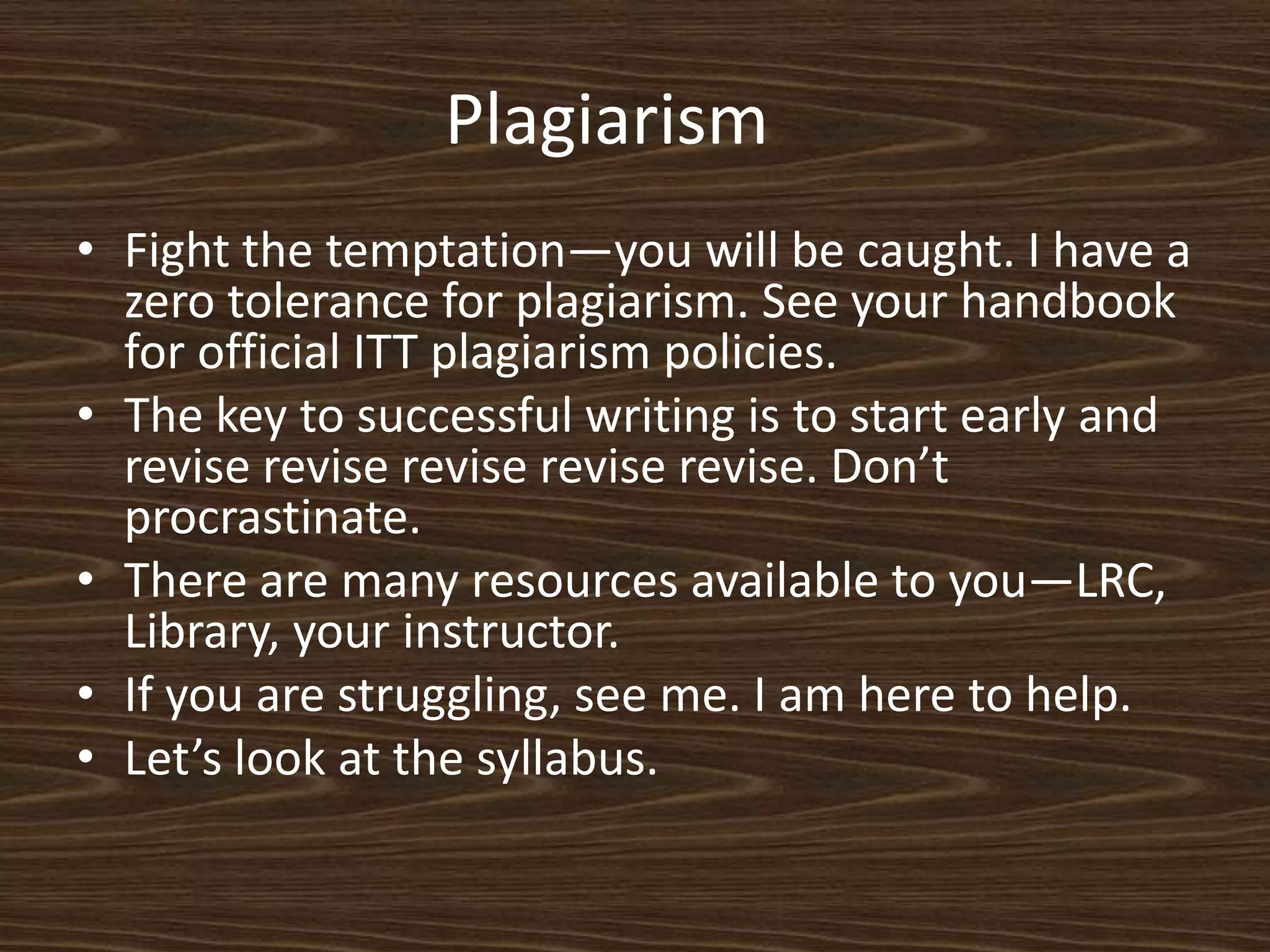 Plagiarism	Fight the temptation—you will be caught. I have a zero tolerance for plagiarism. See your handbook for official ITT plagiarism policies. The key to successful writing is to start early and revise revise revise revise revise. Don’t procrastinate. There are many resources available to you—LRC, Library, your instructor. If you are struggling, see me. I am here to help. Let’s look at the syllabus. 