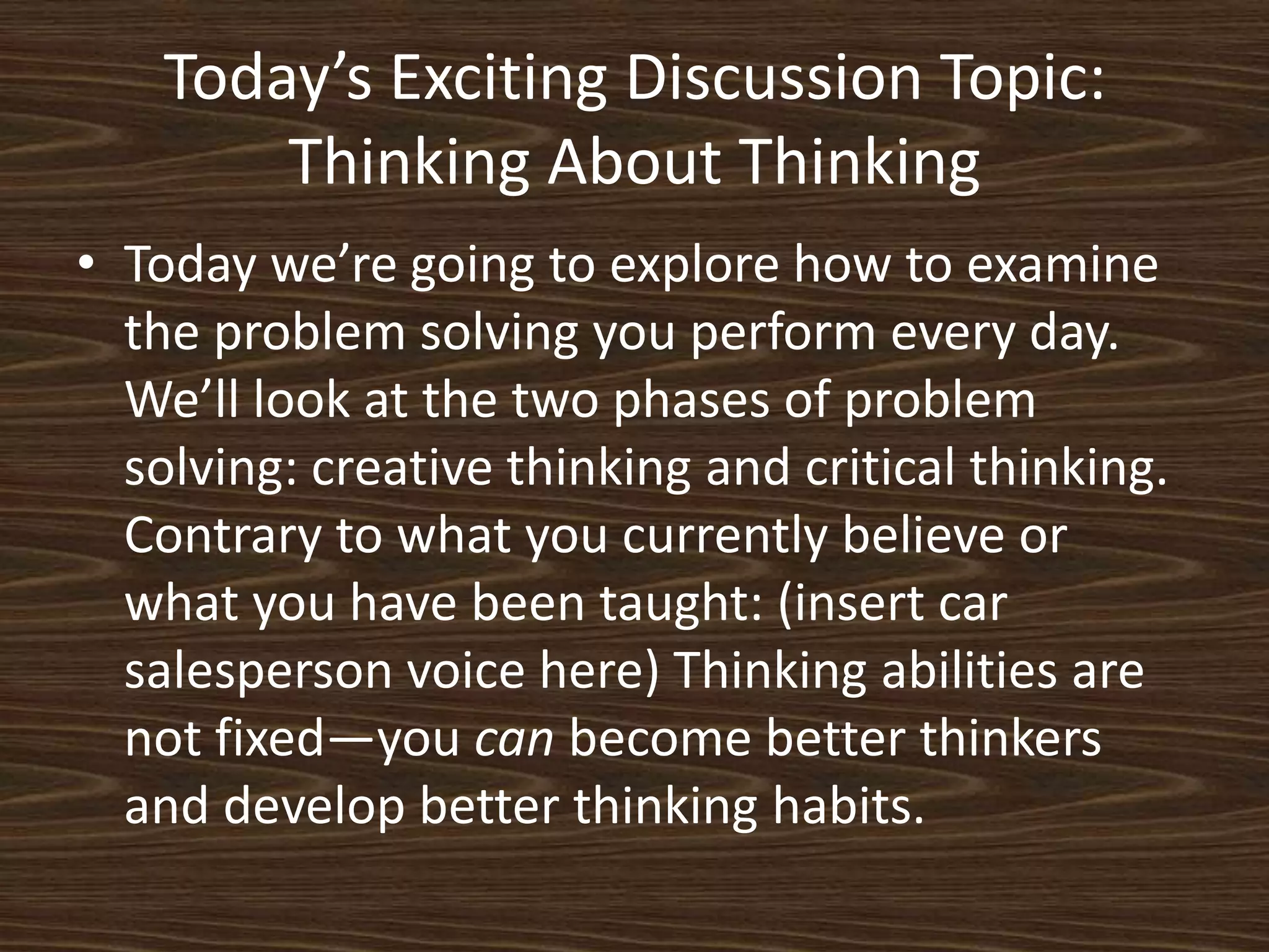 Today’s Exciting Discussion Topic:Thinking About ThinkingToday we’re going to explore how to examine the problem solving you perform every day. We’ll look at the two phases of problem solving: creative thinking and critical thinking. Contrary to what you currently believe or what you have been taught: (insert car salesperson voice here) Thinking abilities are not fixed—you can become better thinkers and develop better thinking habits. 