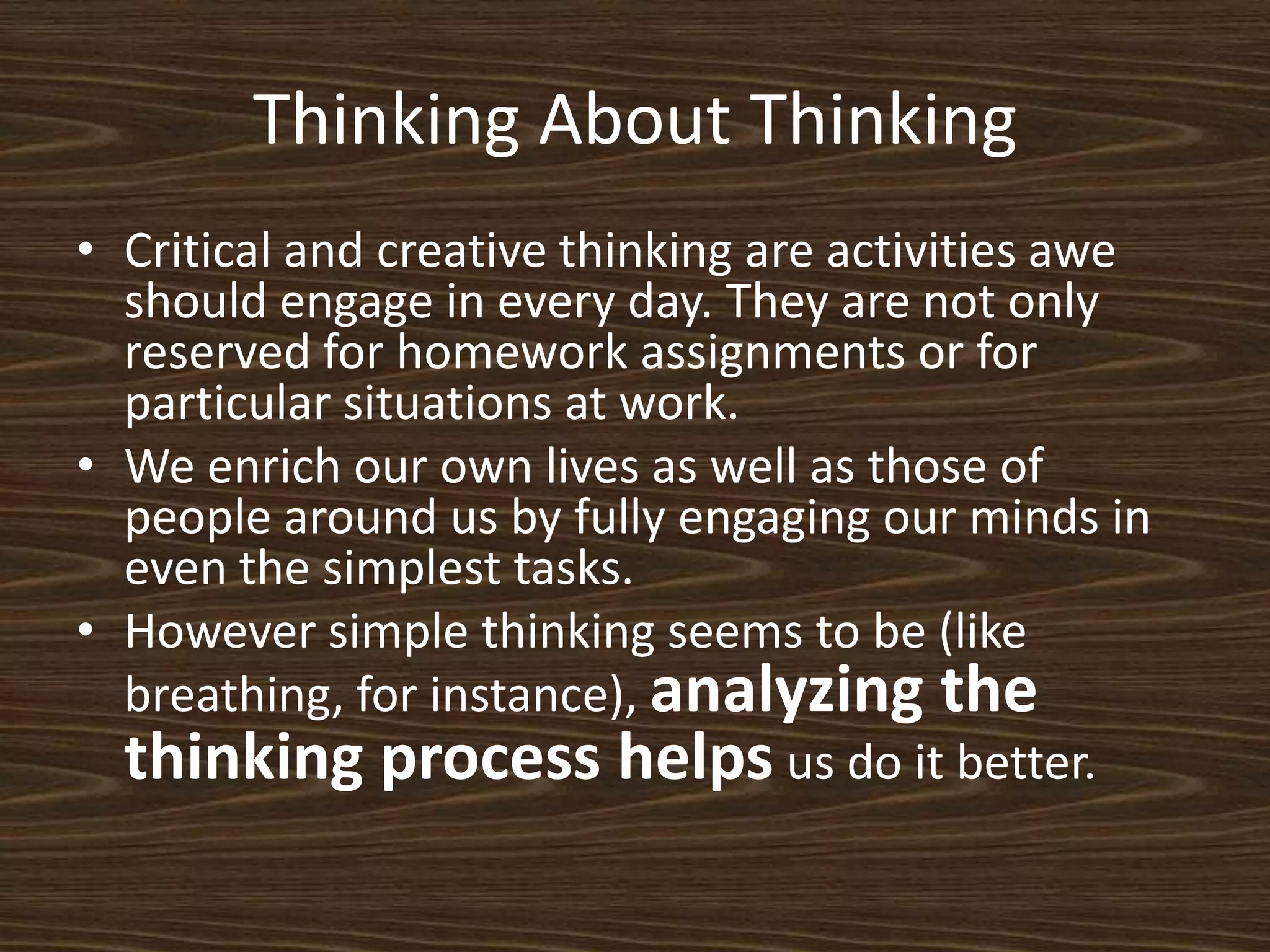 Thinking About ThinkingCritical and creative thinking are activities awe should engage in every day. They are not only reserved for homework assignments or for particular situations at work. We enrich our own lives as well as those of people around us by fully engaging our minds in even the simplest tasks. However simple thinking seems to be (like breathing, for instance), analyzing the thinking process helpsus do it better.  