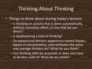 Thinking About ThinkingThings to think about during today’s lecture:Is thinking an activity that is done automatically, without conscious effort, or one that we can direct?Is daydreaming a kind of thinking? Do exceptional thinkers experience mental blocks, lapses in concentration, and confusion the same way average thinkers do? What do you think?Can thinking skills be acquired, or does one have to be born with it? What do you think?