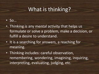 What is thinking?So…Thinking is any mental activity that helps us formulate or solve a problem, make a decision, or fulfill a desire to understand. It is a searching for answers, a reaching for meaning. Thinking includes: careful observation, remembering, wondering, imagining, inquiring, interpreting, evaluating, judging, etc. 