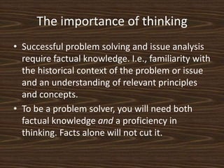 The importance of thinkingSuccessful problem solving and issue analysis require factual knowledge. I.e., familiarity with the historical context of the problem or issue and an understanding of relevant principles and concepts. To be a problem solver, you will need both factual knowledge and a proficiency in thinking. Facts alone will not cut it. 