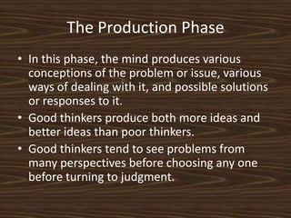 The Production PhaseIn this phase, the mind produces various conceptions of the problem or issue, various ways of dealing with it, and possible solutions or responses to it. Good thinkers produce both more ideas and better ideas than poor thinkers. Good thinkers tend to see problems from many perspectives before choosing any one before turning to judgment. 