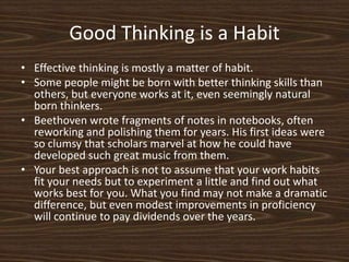 Good Thinking is a HabitEffective thinking is mostly a matter of habit.Some people might be born with better thinking skills than others, but everyone works at it, even seemingly natural born thinkers.  Beethoven wrote fragments of notes in notebooks, often reworking and polishing them for years. His first ideas were so clumsy that scholars marvel at how he could have developed such great music from them. Your best approach is not to assume that your work habits fit your needs but to experiment a little and find out what works best for you. What you find may not make a dramatic difference, but even modest improvements in proficiency will continue to pay dividends over the years. 