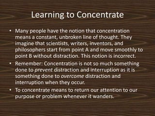 Learning to ConcentrateMany people have the notion that concentration means a constant, unbroken line of thought. They imagine that scientists, writers, inventors, and philosophers start from point A and move smoothly to point B without distraction. This notion is incorrect. Remember: Concentration is not so much something done to prevent distraction and interruption as it is something done to overcome distraction and interruption when they occur. To concentrate means to return our attention to our purpose or problem whenever it wanders. 
