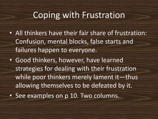 Coping with FrustrationAll thinkers have their fair share of frustration: Confusion, mental blocks, false starts and failures happen to everyone. Good thinkers, however, have learned strategies for dealing with their frustration while poor thinkers merely lament it—thus allowing themselves to be defeated by it. See examples on p 10. Two columns. 