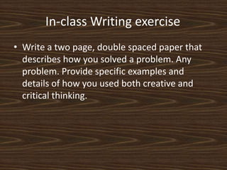 In-class Writing exercise	Write a two page, double spaced paper that describes how you solved a problem. Any problem. Provide specific examples and details of how you used both creative and critical thinking. 
