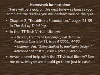 Homework for next timeThere will be a quiz on this next time—as long as you complete the reading you will perform well on the quizChapter 2, "Establish a Foundation," pages 21-39 in The Art of Thinking.  In the ITT Tech Virtual Library:  • Hereen, Fred. “The Lynching of Bill Dembski.” American Spectator 33, Issue 9 (2000): 44-50. • Shipman, Pat. “Being Stalked by Intelligent Design.” American Scientist 93, Issue 6 (2005): 500-502.Anyone need help with the ITT virtual library? See me now. Maybe we should go there just in case. 