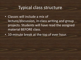 Typical class structure	Classes will include a mix of lecture/discussion, in-class writing and group projects. Students will have read the assigned material BEFORE class. 10-minute break at the top of ever hour. 