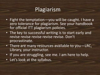 Plagiarism	Fight the temptation—you will be caught. I have a zero tolerance for plagiarism. See your handbook for official ITT plagiarism policies. The key to successful writing is to start early and revise revise revise revise revise. Don’t procrastinate. There are many resources available to you—LRC, Library, your instructor. If you are struggling, see me. I am here to help. Let’s look at the syllabus. 