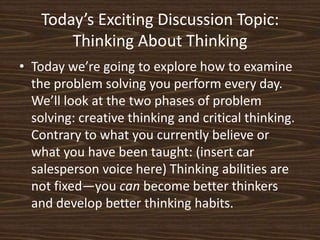 Today’s Exciting Discussion Topic:Thinking About ThinkingToday we’re going to explore how to examine the problem solving you perform every day. We’ll look at the two phases of problem solving: creative thinking and critical thinking. Contrary to what you currently believe or what you have been taught: (insert car salesperson voice here) Thinking abilities are not fixed—you can become better thinkers and develop better thinking habits. 