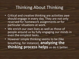 Thinking About ThinkingCritical and creative thinking are activities awe should engage in every day. They are not only reserved for homework assignments or for particular situations at work. We enrich our own lives as well as those of people around us by fully engaging our minds in even the simplest tasks. However simple thinking seems to be (like breathing, for instance), analyzing the thinking process helpsus do it better.  