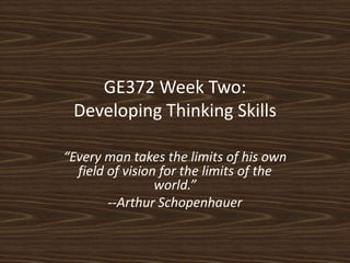 GE372 Week Two:Developing Thinking Skills “Every man takes the limits of his own field of vision for the limits of the world.” --Arthur Schopenhauer 
