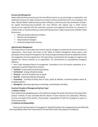 Bureaucratic Management
Weber believed that bureaucracy was the most efficient way to set up and manage an organization, and
absolutely necessary for larger companies to achieve maximum productivity with many employees and
tasks. Overall, Weber's ideal bureaucracy favors efficiency, uniformity and a clear distribution of power.
He argued that bureaucracy constitutes the most efficient and rational way in which human
activity can be organized and that systematic processes and organized hierarchies are necessary to
maintain order, to maximize efficiency, and to eliminate favoritism. Major characteristics of Weber’s Ideal
Bureaucracy
• Work specialization & division of labour
• Abstract rules & regulations
• Impersonality of managers
• Hierarchy of organization structure
Administrative Management
This theory focuses on principles that could be used by managers to coordinate the internal activities of
organizations. Henry Fayol, also known as the ‘father of modern management theory’ gave a new
perception of the concept of management. He introduced a general theory that can be applied to all levels
of management and every department. The Fayol theory is practised by the managers to organize and
regulate the internal activities of an organization. He concentrated on accomplishing managerial
efficiency.
• Henri Fayol developed theory of management. According to him, the business operations of an
organization could be divided into 6 activities.
• Technical – producing & manufacturing products.
• Commercial – buying, selling & exchange.
• Financial – search for & optimal use of capital.
• Security – protecting employees & property.
• Accounting – recording & taking stack of costs, profits & liabilities, maintaining balance sheets &
compiling statistics.
• Managerial – planning, organizing, commanding, coordinating & controlling.
Fourteen Principles of Management By Henri Fayol
1. Division of Work-
Henri believed that segregating work in the workforce amongst the worker will enhance the quality of the
product. Similarly, he also concluded that the division of work improves the productivity, efficiency,
accuracy and speed of the workers. This principle is appropriate for both the managerial as well as a
technical work level.
2. Authority and Responsibility-
These are the two key aspects of management. Authority facilitates the management to work efficiently,
and responsibility makes them responsible for the work done under their guidance or leadership
 