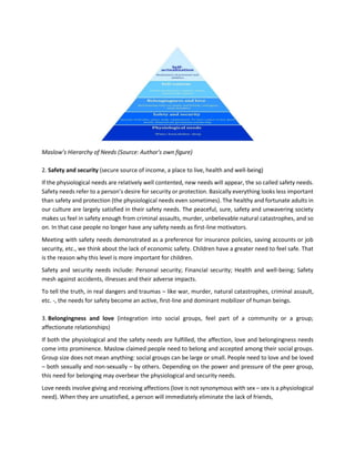 Maslow’s Hierarchy of Needs (Source: Author's own figure)
2. Safety and security (secure source of income, a place to live, health and well-being)
If the physiological needs are relatively well contented, new needs will appear, the so called safety needs.
Safety needs refer to a person’s desire for security or protection. Basically everything looks less important
than safety and protection (the physiological needs even sometimes). The healthy and fortunate adults in
our culture are largely satisfied in their safety needs. The peaceful, sure, safety and unwavering society
makes us feel in safety enough from criminal assaults, murder, unbelievable natural catastrophes, and so
on. In that case people no longer have any safety needs as first-line motivators.
Meeting with safety needs demonstrated as a preference for insurance policies, saving accounts or job
security, etc., we think about the lack of economic safety. Children have a greater need to feel safe. That
is the reason why this level is more important for children.
Safety and security needs include: Personal security; Financial security; Health and well-being; Safety
mesh against accidents, illnesses and their adverse impacts.
To tell the truth, in real dangers and traumas – like war, murder, natural catastrophes, criminal assault,
etc. -, the needs for safety become an active, first-line and dominant mobilizer of human beings.
3. Belongingness and love (integration into social groups, feel part of a community or a group;
affectionate relationships)
If both the physiological and the safety needs are fulfilled, the affection, love and belongingness needs
come into prominence. Maslow claimed people need to belong and accepted among their social groups.
Group size does not mean anything: social groups can be large or small. People need to love and be loved
– both sexually and non-sexually – by others. Depending on the power and pressure of the peer group,
this need for belonging may overbear the physiological and security needs.
Love needs involve giving and receiving affections (love is not synonymous with sex – sex is a physiological
need). When they are unsatisfied, a person will immediately eliminate the lack of friends,
 