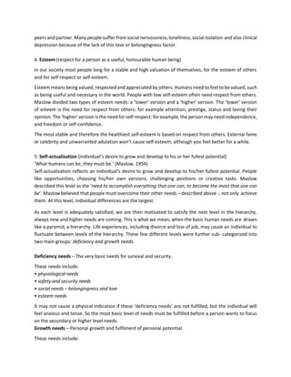 peers and partner. Many people suffer from social nervousness, loneliness, social isolation and also clinical
depression because of the lack of this love or belongingness factor.
4. Esteem (respect for a person as a useful, honourable human being)
In our society most people long for a stable and high valuation of themselves, for the esteem of others
and for self-respect or self-esteem.
Esteem means being valued, respected and appreciated by others. Humans need to feel to be valued, such
as being useful and necessary in the world. People with low self-esteem often need respect from others.
Maslow divided two types of esteem needs: a ‘lower’ version and a ‘higher’ version. The ‘lower’ version
of esteem is the need for respect from others: for example attention, prestige, status and loving their
opinion. The ‘higher’ version is the need for self-respect: for example, the person may need independence,
and freedom or self-confidence.
The most stable and therefore the healthiest self-esteem is based on respect from others. External fame
or celebrity and unwarranted adulation won’t cause self-esteem, although you feel better for a while.
5. Self-actualization (individual’s desire to grow and develop to his or her fullest potential)
‘What humans can be, they must be.’ (Maslow, 1954)
Self-actualization reflects an individual’s desire to grow and develop to his/her fullest potential. People
like opportunities, choosing his/her own versions, challenging positions or creative tasks. Maslow
described this level as the ‘need to accomplish everything that one can, to become the most that one can
be’. Maslow believed that people must overcome their other needs – described above -, not only achieve
them. At this level, individual differences are the largest.
As each level is adequately satisfied, we are then motivated to satisfy the next level in the hierarchy,
always new and higher needs are coming. This is what we mean, when the basic human needs are drawn
like a pyramid, a hierarchy. Life experiences, including divorce and loss of job, may cause an individual to
fluctuate between levels of the hierarchy. These five different levels were further sub- categorised into
two main groups: deficiency and growth needs.
Deficiency needs – The very basic needs for survival and security.
These needs include:
• physiological needs
• safety and security needs
• social needs – belongingness and love
• esteem needs
It may not cause a physical indication if these ‘deficiency needs’ are not fulfilled, but the individual will
feel anxious and tense. So the most basic level of needs must be fulfilled before a person wants to focus
on the secondary or higher level needs.
Growth needs – Personal growth and fulfilment of personal potential.
These needs include:
 