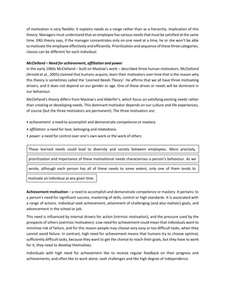 of motivation is very flexible: it explains needs as a range rather than as a hierarchy. Implication of this
theory: Managers must understand that an employee has various needs that must be satisfied at the same
time. ERG theory says, if the manager concentrates only on one need at a time, he or she won’t be able
to motivate the employee effectively and efficiently. Prioritization and sequence of these three categories,
classes can be different for each individual.
McClelland – Need for achievement, affiliation and power
In the early 1960s McClelland – built on Maslow’s work – described three human motivators. McClelland
(Arnold et al., 2005) claimed that humans acquire, learn their motivators over time that is the reason why
this theory is sometimes called the ‘Learned Needs Theory’. He affirms that we all have three motivating
drivers, and it does not depend on our gender or age. One of these drives or needs will be dominant in
our behaviour.
McClelland’s theory differs from Maslow’s and Alderfer’s, which focus on satisfying existing needs rather
than creating or developing needs. This dominant motivator depends on our culture and life experiences,
of course (but the three motivators are permanent). The three motivators are:
• achievement: a need to accomplish and demonstrate competence or mastery
• affiliation: a need for love, belonging and relatedness
• power: a need for control over one’s own work or the work of others
These learned needs could lead to diversity and variety between employees. More precisely,
prioritization and importance of these motivational needs characterises a person’s behaviour. As we
wrote, although each person has all of these needs to some extent, only one of them tends to
Achievement motivation – a need to accomplish and demonstrate competence or mastery. It pertains to
a person’s need for significant success, mastering of skills, control or high standards. It is associated with
a range of actions. Individual seek achievement, attainment of challenging (and also realistic) goals, and
advancement in the school or job.
This need is influenced by internal drivers for action (intrinsic motivation), and the pressure used by the
prospects of others (extrinsic motivation). Low need for achievement could mean that individuals want to
minimise risk of failure, and for this reason people may choose very easy or too difficult tasks, when they
cannot avoid failure. In contrast, high need for achievement means that humans try to choose optimal,
sufficiently difficult tasks, because they want to get the chance to reach their goals, but they have to work
for it, they need to develop themselves.
Individuals with high need for achievement like to receive regular feedback on their progress and
achievements; and often like to work alone; seek challenges and like high degree of independence.
motivate an individual at any given time.
 