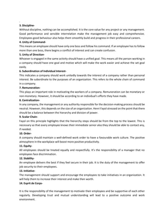 .
3. Discipline-
Without discipline, nothing can be accomplished. It is the core value for any project or any management.
Good performance and sensible interrelation make the management job easy and comprehensive.
Employees good behaviour also helps them smoothly build and progress in their professional careers.
4. Unity of Command-
This means an employee should have only one boss and follow his command. If an employee has to follow
more than one boss, there begins a conflict of interest and can create confusion.
5. Unity of Direction-
Whoever is engaged in the same activity should have a unified goal. This means all the person working in
a company should have one goal and motive which will make the work easier and achieve the set goal
easily.
6. Subordination of Individual Interest-
This indicates a company should work unitedly towards the interest of a company rather than personal
interest. Be subordinate to the purposes of an organization. This refers to the whole chain of command
in a company.
7. Remuneration-
This plays an important role in motivating the workers of a company. Remuneration can be monetary or
non-monetary. However, it should be according to an individual’s efforts they have made.
8. Centralization-
In any company, the management or any authority responsible for the decision-making process should be
neutral. However, this depends on the size of an organization. Henri Fayol stressed on the point that there
should be a balance between the hierarchy and division of power.
9. Scalar Chain-
Fayol on this principle highlights that the hierarchy steps should be from the top to the lowest. This is
necessary so that every employee knows their immediate senior also they should be able to contact any,
if needed.
10. Order-
A company should maintain a well-defined work order to have a favourable work culture. The positive
atmosphere in the workplace will boost more positive productivity.
11. Equity-
All employees should be treated equally and respectfully. It’s the responsibility of a manager that no
employees face discrimination.
12. Stability-
An employee delivers the best if they feel secure in their job. It is the duty of the management to offer
job security to their employees.
13. Initiative-
The management should support and encourage the employees to take initiatives in an organization. It
will help them to increase their interest and make then worth.
14. Esprit de Corps-
It is the responsibility of the management to motivate their employees and be supportive of each other
regularly. Developing trust and mutual understanding will lead to a positive outcome and work
environment.
 