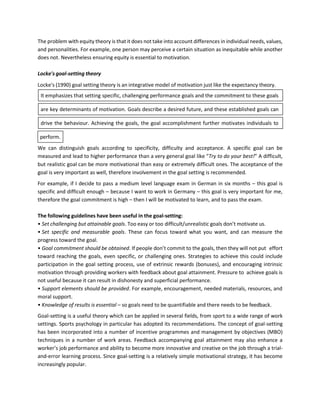 The problem with equity theory is that it does not take into account differences in individual needs, values,
and personalities. For example, one person may perceive a certain situation as inequitable while another
does not. Nevertheless ensuring equity is essential to motivation.
Locke's goal-setting theory
Locke's (1990) goal setting theory is an integrative model of motivation just like the expectancy theory.
It emphasizes that setting specific, challenging performance goals and the commitment to these goals
are key determinants of motivation. Goals describe a desired future, and these established goals can
drive the behaviour. Achieving the goals, the goal accomplishment further motivates individuals to
We can distinguish goals according to specificity, difficulty and acceptance. A specific goal can be
measured and lead to higher performance than a very general goal like “Try to do your best!” A difficult,
but realistic goal can be more motivational than easy or extremely difficult ones. The acceptance of the
goal is very important as well, therefore involvement in the goal setting is recommended.
For example, if I decide to pass a medium level language exam in German in six months – this goal is
specific and difficult enough – because I want to work in Germany – this goal is very important for me,
therefore the goal commitment is high – then I will be motivated to learn, and to pass the exam.
The following guidelines have been useful in the goal-setting:
• Set challenging but attainable goals. Too easy or too difficult/unrealistic goals don’t motivate us.
• Set specific and measurable goals. These can focus toward what you want, and can measure the
progress toward the goal.
• Goal commitment should be obtained. If people don’t commit to the goals, then they will not put effort
toward reaching the goals, even specific, or challenging ones. Strategies to achieve this could include
participation in the goal setting process, use of extrinsic rewards (bonuses), and encouraging intrinsic
motivation through providing workers with feedback about goal attainment. Pressure to achieve goals is
not useful because it can result in dishonesty and superficial performance.
• Support elements should be provided. For example, encouragement, needed materials, resources, and
moral support.
• Knowledge of results is essential – so goals need to be quantifiable and there needs to be feedback.
Goal-setting is a useful theory which can be applied in several fields, from sport to a wide range of work
settings. Sports psychology in particular has adopted its recommendations. The concept of goal-setting
has been incorporated into a number of incentive programmes and management by objectives (MBO)
techniques in a number of work areas. Feedback accompanying goal attainment may also enhance a
worker’s job performance and ability to become more innovative and creative on the job through a trial-
and-error learning process. Since goal-setting is a relatively simple motivational strategy, it has become
increasingly popular.
perform.
 