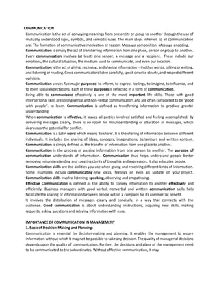 COMMUNICATION
Communication is the act of conveying meanings from one entity or group to another through the use of
mutually understood signs, symbols, and semiotic rules. The main steps inherent to all communication
are: The formation of communicative motivation or reason. Message composition. Message encoding.
Communication is simply the act of transferring information from one place, person or group to another.
Every communication involves (at least) one sender, a message and a recipient. These include our
emotions, the cultural situation, the medium used to communicate, and even our location.
Communication is the act of giving, receiving, and sharing information -- in other words, talking or writing,
and listening or reading. Good communicators listen carefully, speak or write clearly, and respect different
opinions.
Communication serves five major purposes: to inform, to express feelings, to imagine, to influence, and
to meet social expectations. Each of these purposes is reflected in a form of communication.
Being able to communicate effectively is one of the most important life skills. Those with good
interpersonal skills are strong verbal and non-verbal communicators and are often considered to be “good
with people”. to learn. Communication is defined as transferring information to produce greater
understanding.
When communication is effective, it leaves all parties involved satisfied and feeling accomplished. By
delivering messages clearly, there is no room for misunderstanding or alteration of messages, which
decreases the potential for conflict.
Communication is a Latin word which means 'to share'. It is the sharing of information between different
individuals. It includes the sharing of ideas, concepts, imaginations, behaviours and written content.
Communication is simply defined as the transfer of information from one place to another.
Communication is the process of passing information from one person to another. The purpose of
communication understands of information. Communication thus helps understand people better
removing misunderstanding and creating clarity of thoughts and expression. It also educates people.
Communication skills are the abilities you use when giving and receiving different kinds of information.
Some examples include communicating new ideas, feelings or even an update on your project.
Communication skills involve listening, speaking, observing and empathising.
Effective Communication is defined as the ability to convey information to another effectively and
efficiently. Business managers with good verbal, nonverbal and written communication skills help
facilitate the sharing of information between people within a company for its commercial benefit.
It involves the distribution of messages clearly and concisely, in a way that connects with the
audience. Good communication is about understanding instructions, acquiring new skills, making
requests, asking questions and relaying information with ease.
IMPORTANCE OF COMMUNICATION IN MANAGEMENT
1. Basis of Decision-Making and Planning:
Communication is essential for decision-making and planning. It enables the management to secure
information without which it may not be possible to take any decision. The quality of managerial decisions
depends upon the quality of communication. Further, the decisions and plans of the management need
to be communicated to the subordinates. Without effective communication, it may
 